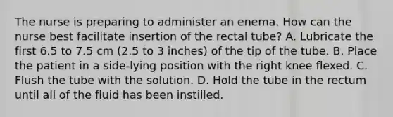 The nurse is preparing to administer an enema. How can the nurse best facilitate insertion of the rectal tube? A. Lubricate the first 6.5 to 7.5 cm (2.5 to 3 inches) of the tip of the tube. B. Place the patient in a side-lying position with the right knee flexed. C. Flush the tube with the solution. D. Hold the tube in the rectum until all of the fluid has been instilled.