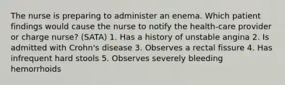 The nurse is preparing to administer an enema. Which patient findings would cause the nurse to notify the health-care provider or charge nurse? (SATA) 1. Has a history of unstable angina 2. Is admitted with Crohn's disease 3. Observes a rectal fissure 4. Has infrequent hard stools 5. Observes severely bleeding hemorrhoids