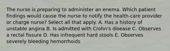 The nurse is preparing to administer an enema. Which patient findings would cause the nurse to notify the health-care provider or charge nurse? Select all that apply. A. Has a history of unstable angina B. Is admitted with Crohn's disease C. Observes a rectal fissure D. Has infrequent hard stools E. Observes severely bleeding hemorrhoids