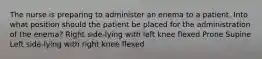 The nurse is preparing to administer an enema to a patient. Into what position should the patient be placed for the administration of the enema? Right side-lying with left knee flexed Prone Supine Left side-lying with right knee flexed