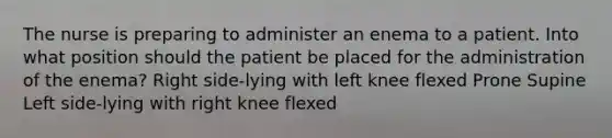 The nurse is preparing to administer an enema to a patient. Into what position should the patient be placed for the administration of the enema? Right side-lying with left knee flexed Prone Supine Left side-lying with right knee flexed