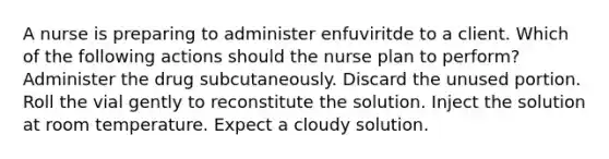 A nurse is preparing to administer enfuviritde to a client. Which of the following actions should the nurse plan to perform? Administer the drug subcutaneously. Discard the unused portion. Roll the vial gently to reconstitute the solution. Inject the solution at room temperature. Expect a cloudy solution.