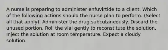 A nurse is preparing to administer enfuvirtide to a client. Which of the following actions should the nurse plan to perform. (Select all that apply). Administer the drug subcutaneously. Discard the unused portion. Roll the vial gently to reconstitute the solution. Inject the solution at room temperature. Expect a cloudy solution.