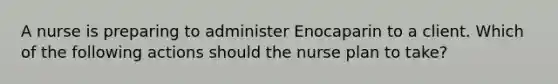 A nurse is preparing to administer Enocaparin to a client. Which of the following actions should the nurse plan to take?