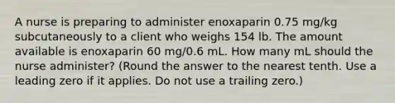 A nurse is preparing to administer enoxaparin 0.75 mg/kg subcutaneously to a client who weighs 154 lb. The amount available is enoxaparin 60 mg/0.6 mL. How many mL should the nurse administer? (Round the answer to the nearest tenth. Use a leading zero if it applies. Do not use a trailing zero.)