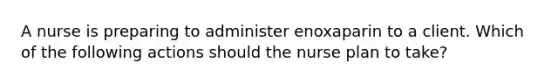 A nurse is preparing to administer enoxaparin to a client. Which of the following actions should the nurse plan to take?