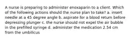 A nurse is preparing to administer enoxaparin to a client. Which of the following actions should the nurse plan to take? a. insert needle at a 45 degree angle b. aspirate for a blood return before depressing plunger c. the nurse should not expel the air bubble in the prefilled syringe d. administer the medication 2.54 cm from the umbilicus