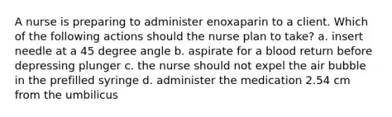 A nurse is preparing to administer enoxaparin to a client. Which of the following actions should the nurse plan to take? a. insert needle at a <a href='https://www.questionai.com/knowledge/kjoh3LclkI-45-degree-angle' class='anchor-knowledge'>45 degree angle</a> b. aspirate for a blood return before depressing plunger c. the nurse should not expel the air bubble in the prefilled syringe d. administer the medication 2.54 cm from the umbilicus