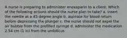 A nurse is preparing to administer enoxaparin to a client. Which of the following actions should the nurse plan to take? a. insert the needle at a 45 degree angle b. aspirate for blood return before depressing the plunger c. the nurse should not expel the air bubble from the prefilled syringe d. administer the medication 2.54 cm (1 in) from the umbilicus