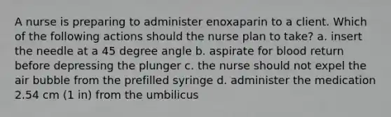 A nurse is preparing to administer enoxaparin to a client. Which of the following actions should the nurse plan to take? a. insert the needle at a 45 degree angle b. aspirate for blood return before depressing the plunger c. the nurse should not expel the air bubble from the prefilled syringe d. administer the medication 2.54 cm (1 in) from the umbilicus