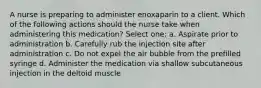 A nurse is preparing to administer enoxaparin to a client. Which of the following actions should the nurse take when administering this medication? Select one: a. Aspirate prior to administration b. Carefully rub the injection site after administration c. Do not expel the air bubble from the prefilled syringe d. Administer the medication via shallow subcutaneous injection in the deltoid muscle