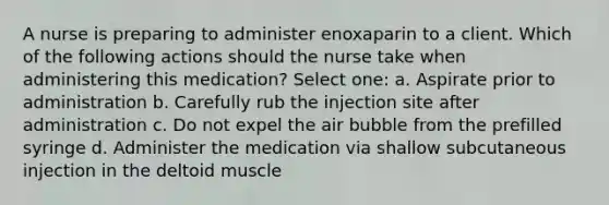 A nurse is preparing to administer enoxaparin to a client. Which of the following actions should the nurse take when administering this medication? Select one: a. Aspirate prior to administration b. Carefully rub the injection site after administration c. Do not expel the air bubble from the prefilled syringe d. Administer the medication via shallow subcutaneous injection in the deltoid muscle