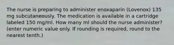 The nurse is preparing to administer enoxaparin (Lovenox) 135 mg subcutaneously. The medication is available in a cartridge labeled 150 mg/ml. How many ml should the nurse administer? (enter numeric value only. If rounding is required, round to the nearest tenth.)