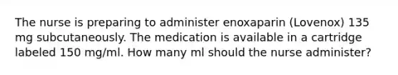 The nurse is preparing to administer enoxaparin (Lovenox) 135 mg subcutaneously. The medication is available in a cartridge labeled 150 mg/ml. How many ml should the nurse administer?