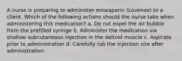 A nurse is preparing to administer enoxaparin (Lovenox) to a client. Which of the following actions should the nurse take when administering this medication? a. Do not expel the air bubble from the prefilled syringe b. Administer the medication via shallow subcutaneous injection in the deltoid muscle c. Aspirate prior to administration d. Carefully rub the injection site after administration