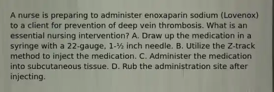 A nurse is preparing to administer enoxaparin sodium (Lovenox) to a client for prevention of deep vein thrombosis. What is an essential nursing intervention? A. Draw up the medication in a syringe with a 22-gauge, 1-½ inch needle. B. Utilize the Z-track method to inject the medication. C. Administer the medication into subcutaneous tissue. D. Rub the administration site after injecting.