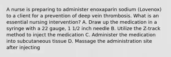 A nurse is preparing to administer enoxaparin sodium (Lovenox) to a client for a prevention of deep vein thrombosis. What is an essential nursing intervention? A. Draw up the medication in a syringe with a 22 gauge, 1 1/2 inch needle B. Utilize the Z-track method to inject the medication C. Administer the medication into subcutaneous tissue D. Massage the administration site after injecting