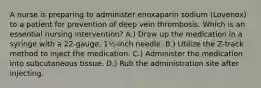 A nurse is preparing to administer enoxaparin sodium (Lovenox) to a patient for prevention of deep vein thrombosis. Which is an essential nursing intervention? A.) Draw up the medication in a syringe with a 22-gauge, 1½-inch needle. B.) Utilize the Z-track method to inject the medication. C.) Administer the medication into subcutaneous tissue. D.) Rub the administration site after injecting.