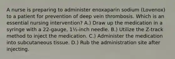 A nurse is preparing to administer enoxaparin sodium (Lovenox) to a patient for prevention of deep vein thrombosis. Which is an essential nursing intervention? A.) Draw up the medication in a syringe with a 22-gauge, 1½-inch needle. B.) Utilize the Z-track method to inject the medication. C.) Administer the medication into subcutaneous tissue. D.) Rub the administration site after injecting.