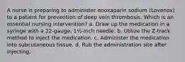 A nurse is preparing to administer enoxaparin sodium (Lovenox) to a patient for prevention of deep vein thrombosis. Which is an essential nursing intervention? a. Draw up the medication in a syringe with a 22-gauge, 1½-inch needle. b. Utilize the Z-track method to inject the medication. c. Administer the medication into subcutaneous tissue. d. Rub the administration site after injecting.