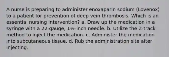 A nurse is preparing to administer enoxaparin sodium (Lovenox) to a patient for prevention of deep vein thrombosis. Which is an essential nursing intervention? a. Draw up the medication in a syringe with a 22-gauge, 1½-inch needle. b. Utilize the Z-track method to inject the medication. c. Administer the medication into subcutaneous tissue. d. Rub the administration site after injecting.