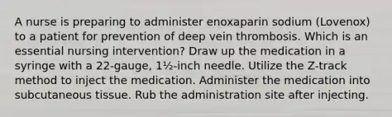 A nurse is preparing to administer enoxaparin sodium (Lovenox) to a patient for prevention of deep vein thrombosis. Which is an essential nursing intervention? Draw up the medication in a syringe with a 22-gauge, 1½-inch needle. Utilize the Z-track method to inject the medication. Administer the medication into subcutaneous tissue. Rub the administration site after injecting.