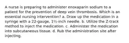 A nurse is preparing to administer enoxaparin sodium to a patient for the prevention of deep vein thrombosis. Which is an essential nursing intervention? a. Draw up the medication in a syringe with a 22-gauge, 1½-inch needle. b. Utilize the Z-track method to inject the medication. c. Administer the medication into subcutaneous tissue. d. Rub the administration site after injecting.