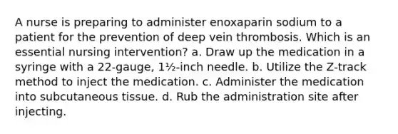 A nurse is preparing to administer enoxaparin sodium to a patient for the prevention of deep vein thrombosis. Which is an essential nursing intervention? a. Draw up the medication in a syringe with a 22-gauge, 1½-inch needle. b. Utilize the Z-track method to inject the medication. c. Administer the medication into subcutaneous tissue. d. Rub the administration site after injecting.