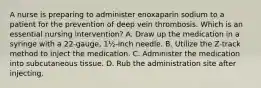 A nurse is preparing to administer enoxaparin sodium to a patient for the prevention of deep vein thrombosis. Which is an essential nursing intervention? A. Draw up the medication in a syringe with a 22-gauge, 1½-inch needle. B. Utilize the Z-track method to inject the medication. C. Administer the medication into subcutaneous tissue. D. Rub the administration site after injecting.