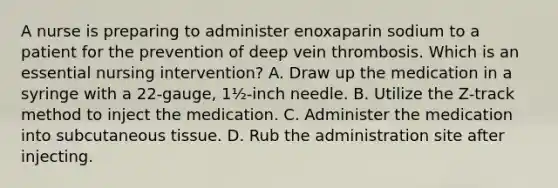 A nurse is preparing to administer enoxaparin sodium to a patient for the prevention of deep vein thrombosis. Which is an essential nursing intervention? A. Draw up the medication in a syringe with a 22-gauge, 1½-inch needle. B. Utilize the Z-track method to inject the medication. C. Administer the medication into subcutaneous tissue. D. Rub the administration site after injecting.