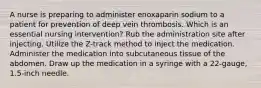 A nurse is preparing to administer enoxaparin sodium to a patient for prevention of deep vein thrombosis. Which is an essential nursing intervention? Rub the administration site after injecting. Utilize the Z-track method to inject the medication. Administer the medication into subcutaneous tissue of the abdomen. Draw up the medication in a syringe with a 22-gauge, 1.5-inch needle.