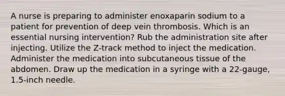 A nurse is preparing to administer enoxaparin sodium to a patient for prevention of deep vein thrombosis. Which is an essential nursing intervention? Rub the administration site after injecting. Utilize the Z-track method to inject the medication. Administer the medication into subcutaneous tissue of the abdomen. Draw up the medication in a syringe with a 22-gauge, 1.5-inch needle.