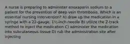 A nurse is preparing to administer enoxaparin sodium to a patient for the prevention of deep vein thrombosis. Which is an essential nursing intervention? A) draw up the medication in a syringe with a 22-gauge, 1½-inch needle B) utilize the Z-track method to inject the medication C) administer the medication into subcutaneous tissue D) rub the administration site after injecting