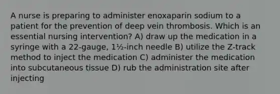 A nurse is preparing to administer enoxaparin sodium to a patient for the prevention of deep vein thrombosis. Which is an essential nursing intervention? A) draw up the medication in a syringe with a 22-gauge, 1½-inch needle B) utilize the Z-track method to inject the medication C) administer the medication into subcutaneous tissue D) rub the administration site after injecting