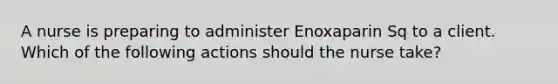 A nurse is preparing to administer Enoxaparin Sq to a client. Which of the following actions should the nurse take?