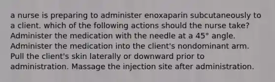 a nurse is preparing to administer enoxaparin subcutaneously to a client. which of the following actions should the nurse take? Administer the medication with the needle at a 45° angle. Administer the medication into the client's nondominant arm. Pull the client's skin laterally or downward prior to administration. Massage the injection site after administration.