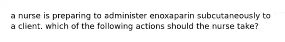 a nurse is preparing to administer enoxaparin subcutaneously to a client. which of the following actions should the nurse take?