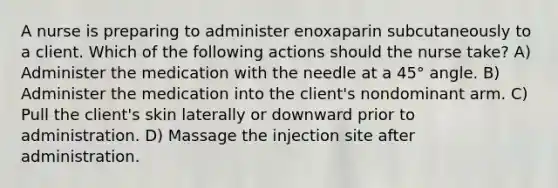 A nurse is preparing to administer enoxaparin subcutaneously to a client. Which of the following actions should the nurse take? A) Administer the medication with the needle at a 45° angle. B) Administer the medication into the client's nondominant arm. C) Pull the client's skin laterally or downward prior to administration. D) Massage the injection site after administration.