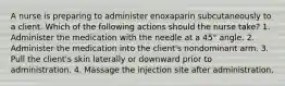 A nurse is preparing to administer enoxaparin subcutaneously to a client. Which of the following actions should the nurse take? 1. Administer the medication with the needle at a 45° angle. 2. Administer the medication into the client's nondominant arm. 3. Pull the client's skin laterally or downward prior to administration. 4. Massage the injection site after administration.