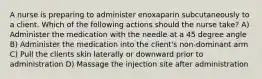 A nurse is preparing to administer enoxaparin subcutaneously to a client. Which of the following actions should the nurse take? A) Administer the medication with the needle at a 45 degree angle B) Administer the medication into the client's non-dominant arm C) Pull the clients skin laterally or downward prior to administration D) Massage the injection site after administration