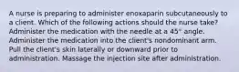 A nurse is preparing to administer enoxaparin subcutaneously to a client. Which of the following actions should the nurse take? Administer the medication with the needle at a 45° angle. Administer the medication into the client's nondominant arm. Pull the client's skin laterally or downward prior to administration. Massage the injection site after administration.