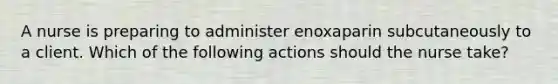 A nurse is preparing to administer enoxaparin subcutaneously to a client. Which of the following actions should the nurse take?