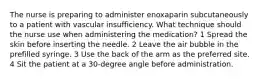 The nurse is preparing to administer enoxaparin subcutaneously to a patient with vascular insufficiency. What technique should the nurse use when administering the medication? 1 Spread the skin before inserting the needle. 2 Leave the air bubble in the prefilled syringe. 3 Use the back of the arm as the preferred site. 4 Sit the patient at a 30-degree angle before administration.