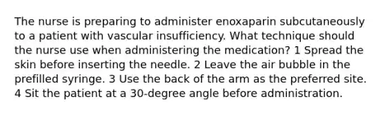 The nurse is preparing to administer enoxaparin subcutaneously to a patient with vascular insufficiency. What technique should the nurse use when administering the medication? 1 Spread the skin before inserting the needle. 2 Leave the air bubble in the prefilled syringe. 3 Use the back of the arm as the preferred site. 4 Sit the patient at a 30-degree angle before administration.