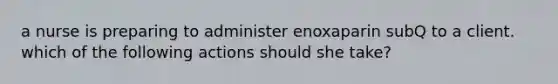 a nurse is preparing to administer enoxaparin subQ to a client. which of the following actions should she take?