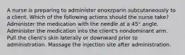 A nurse is preparing to administer enoxzparin subcutaneously to a client. Which of the following actions should the nurse take? Administer the medication with the needle at a 45° angle. Administer the medication into the client's nondominant arm. Pull the client's skin laterally or downward prior to administration. Massage the injection site after administration.