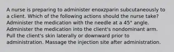 A nurse is preparing to administer enoxzparin subcutaneously to a client. Which of the following actions should the nurse take? Administer the medication with the needle at a 45° angle. Administer the medication into the client's nondominant arm. Pull the client's skin laterally or downward prior to administration. Massage the injection site after administration.