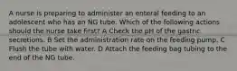 A nurse is preparing to administer an enteral feeding to an adolescent who has an NG tube. Which of the following actions should the nurse take first? A Check the pH of the gastric secretions. B Set the administration rate on the feeding pump. C Flush the tube with water. D Attach the feeding bag tubing to the end of the NG tube.