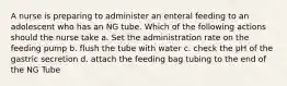 A nurse is preparing to administer an enteral feeding to an adolescent who has an NG tube. Which of the following actions should the nurse take a. Set the administration rate on the feeding pump b. flush the tube with water c. check the pH of the gastric secretion d. attach the feeding bag tubing to the end of the NG Tube