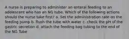 A nurse is preparing to administer an enteral feeding to an adolescent who has an NG tube. Which of the following actions should the nurse take first? a. Set the administration rate on the feeding pump b. flush the tube with water c. check the pH of the gastric secretion d. attach the feeding bag tubing to the end of the NG Tube